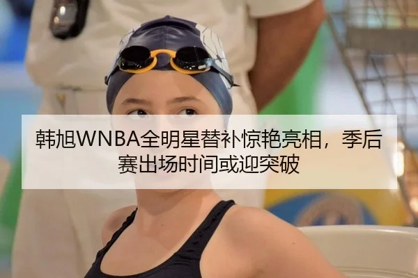韩旭WNBA全明星替补惊艳亮相，季后赛出场时间或迎突破