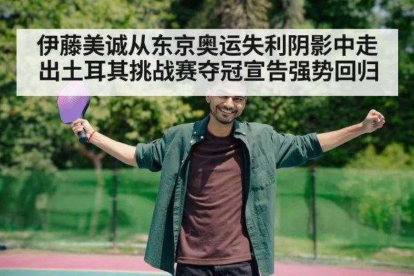 伊藤美诚从东京奥运失利阴影中走出土耳其挑战赛夺冠宣告强势回归