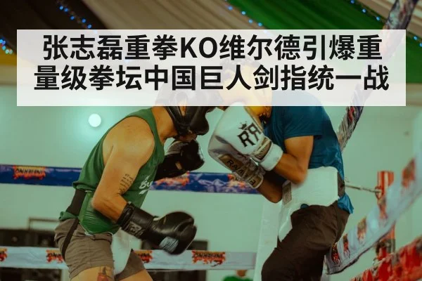张志磊重拳KO维尔德引爆重量级拳坛中国巨人剑指统一战